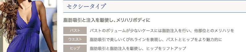 セクシータイプ 脂肪吸引と注入を駆使し、メリハリボディに | バスト: バストのボリュームが少ないケースには脂肪注入を行い、他部位とのメリハリを / ウエスト: 脂肪吸引で美しいくびれラインを表現し、バストとヒップをより魅力的に / ヒップ: 脂肪吸引と脂肪注入を駆使し、ヒップをリフトアップ